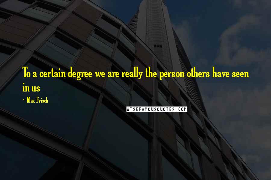 Max Frisch Quotes: To a certain degree we are really the person others have seen in us