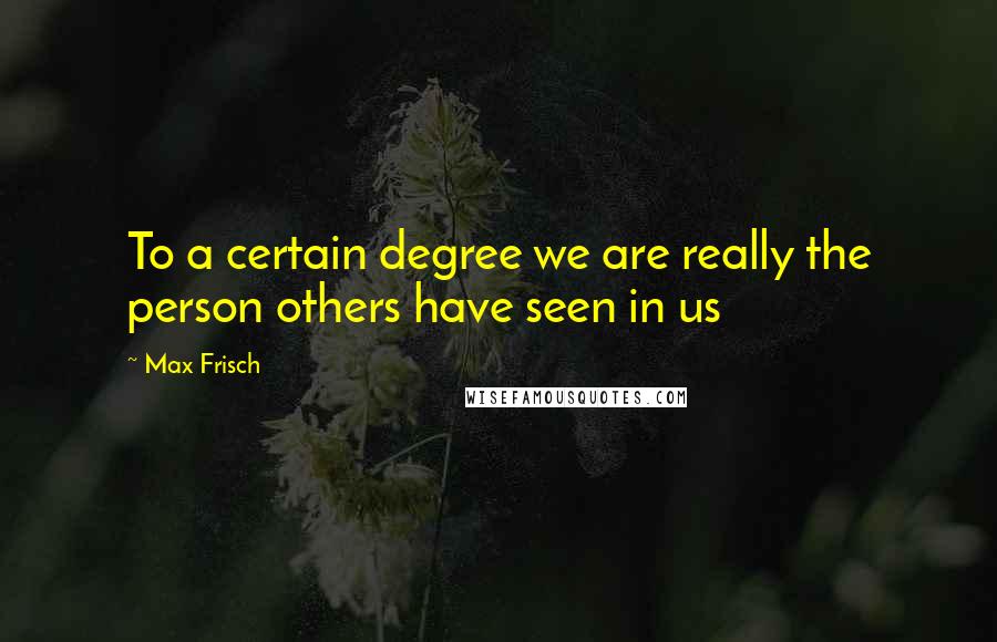 Max Frisch Quotes: To a certain degree we are really the person others have seen in us