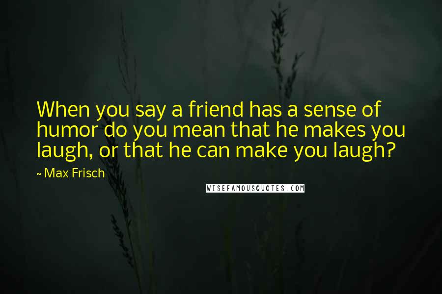 Max Frisch Quotes: When you say a friend has a sense of humor do you mean that he makes you laugh, or that he can make you laugh?