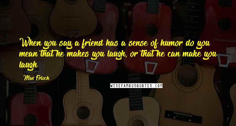 Max Frisch Quotes: When you say a friend has a sense of humor do you mean that he makes you laugh, or that he can make you laugh?