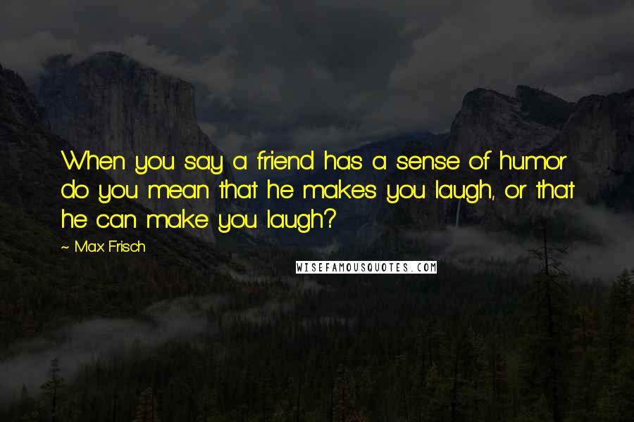 Max Frisch Quotes: When you say a friend has a sense of humor do you mean that he makes you laugh, or that he can make you laugh?