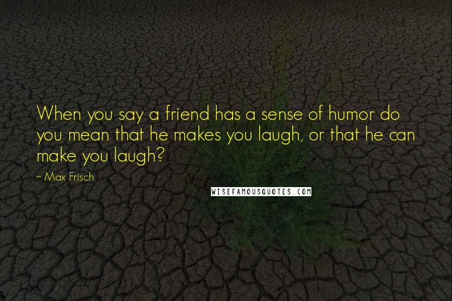 Max Frisch Quotes: When you say a friend has a sense of humor do you mean that he makes you laugh, or that he can make you laugh?