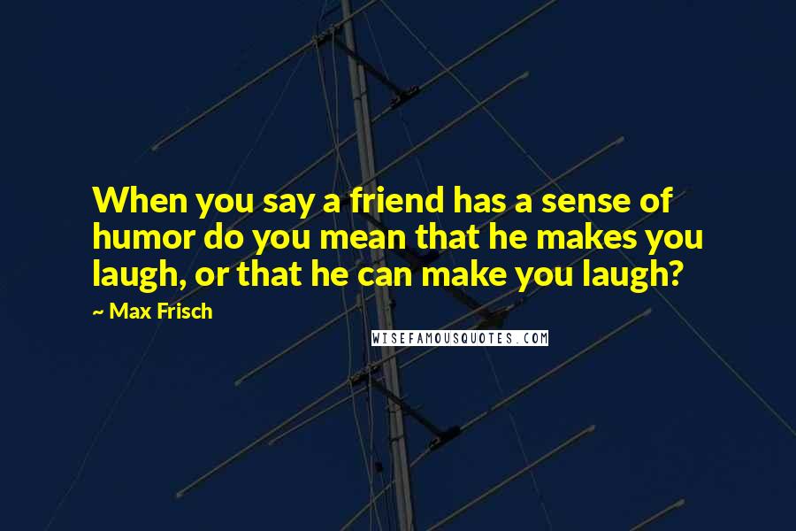 Max Frisch Quotes: When you say a friend has a sense of humor do you mean that he makes you laugh, or that he can make you laugh?
