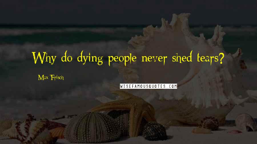 Max Frisch Quotes: Why do dying people never shed tears?