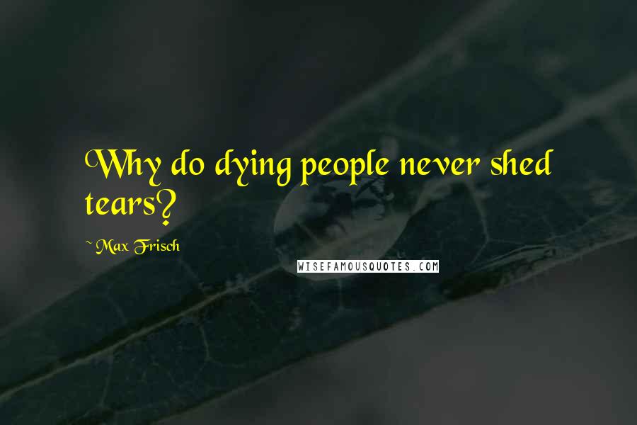 Max Frisch Quotes: Why do dying people never shed tears?