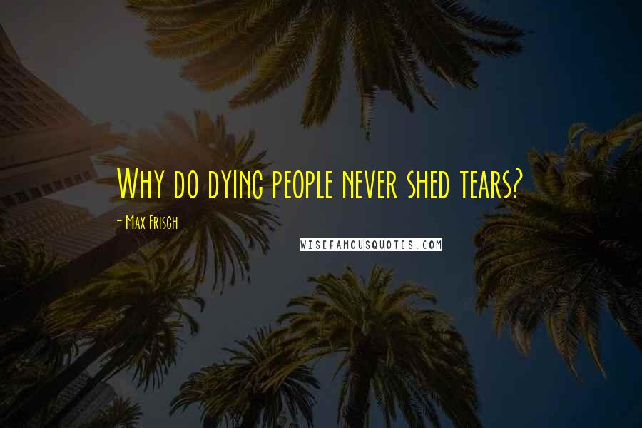 Max Frisch Quotes: Why do dying people never shed tears?