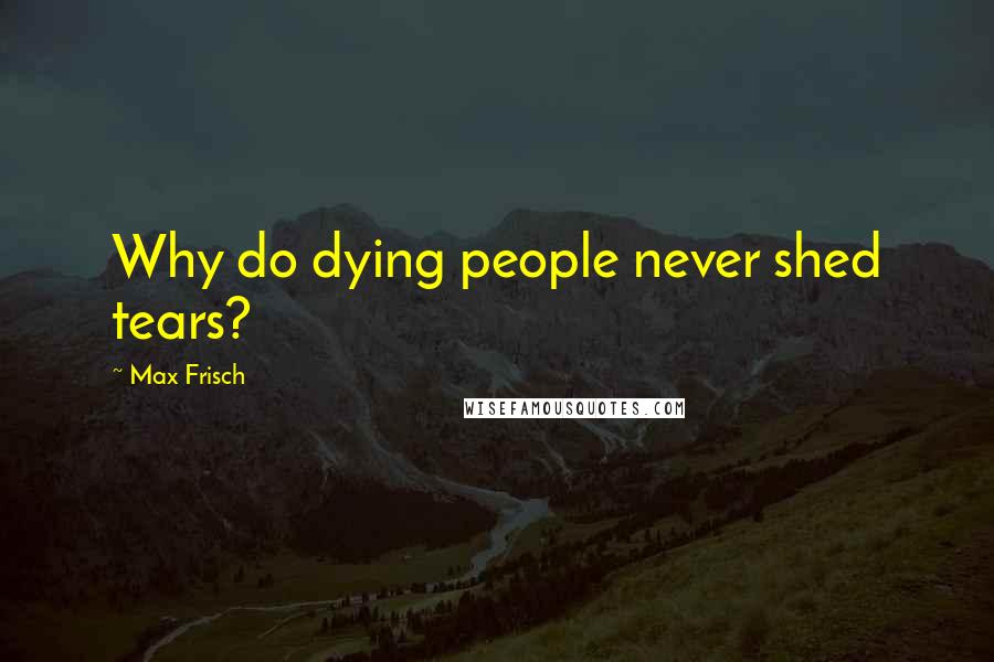 Max Frisch Quotes: Why do dying people never shed tears?