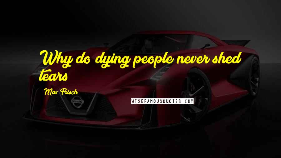 Max Frisch Quotes: Why do dying people never shed tears?