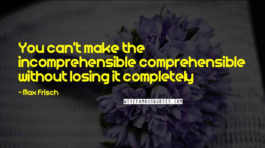 Max Frisch Quotes: You can't make the incomprehensible comprehensible without losing it completely