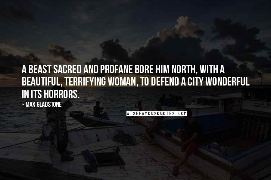 Max Gladstone Quotes: A beast sacred and profane bore him north, with a beautiful, terrifying woman, to defend a city wonderful in its horrors.