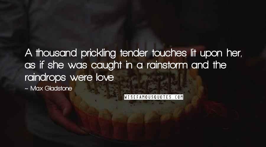 Max Gladstone Quotes: A thousand prickling tender touches lit upon her, as if she was caught in a rainstorm and the raindrops were love.