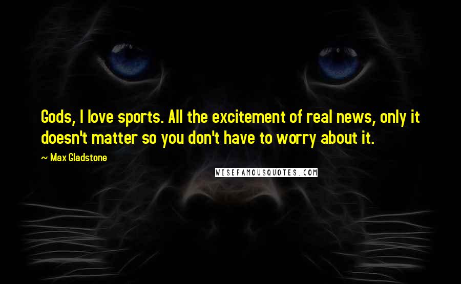 Max Gladstone Quotes: Gods, I love sports. All the excitement of real news, only it doesn't matter so you don't have to worry about it.