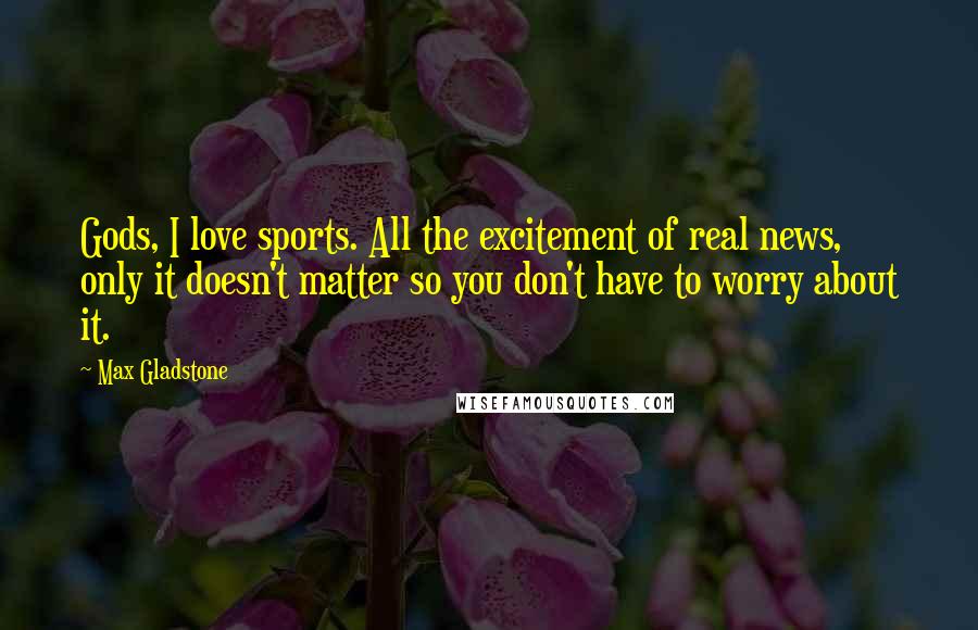 Max Gladstone Quotes: Gods, I love sports. All the excitement of real news, only it doesn't matter so you don't have to worry about it.