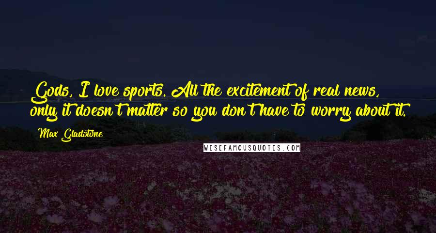 Max Gladstone Quotes: Gods, I love sports. All the excitement of real news, only it doesn't matter so you don't have to worry about it.