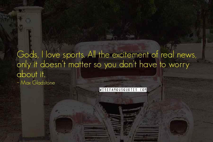 Max Gladstone Quotes: Gods, I love sports. All the excitement of real news, only it doesn't matter so you don't have to worry about it.