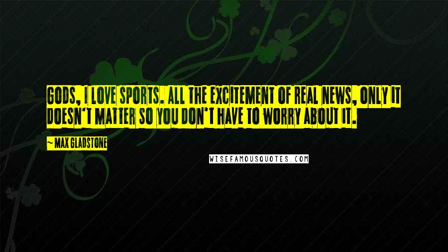 Max Gladstone Quotes: Gods, I love sports. All the excitement of real news, only it doesn't matter so you don't have to worry about it.