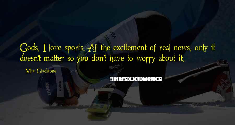 Max Gladstone Quotes: Gods, I love sports. All the excitement of real news, only it doesn't matter so you don't have to worry about it.