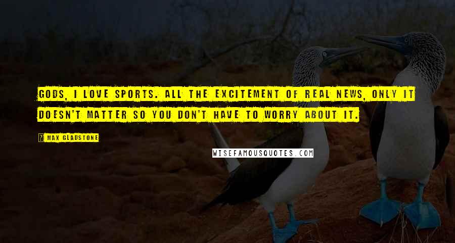 Max Gladstone Quotes: Gods, I love sports. All the excitement of real news, only it doesn't matter so you don't have to worry about it.