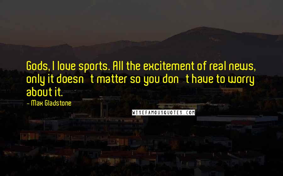 Max Gladstone Quotes: Gods, I love sports. All the excitement of real news, only it doesn't matter so you don't have to worry about it.