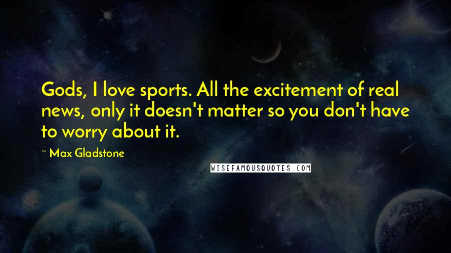 Max Gladstone Quotes: Gods, I love sports. All the excitement of real news, only it doesn't matter so you don't have to worry about it.