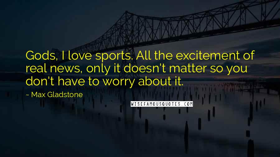 Max Gladstone Quotes: Gods, I love sports. All the excitement of real news, only it doesn't matter so you don't have to worry about it.