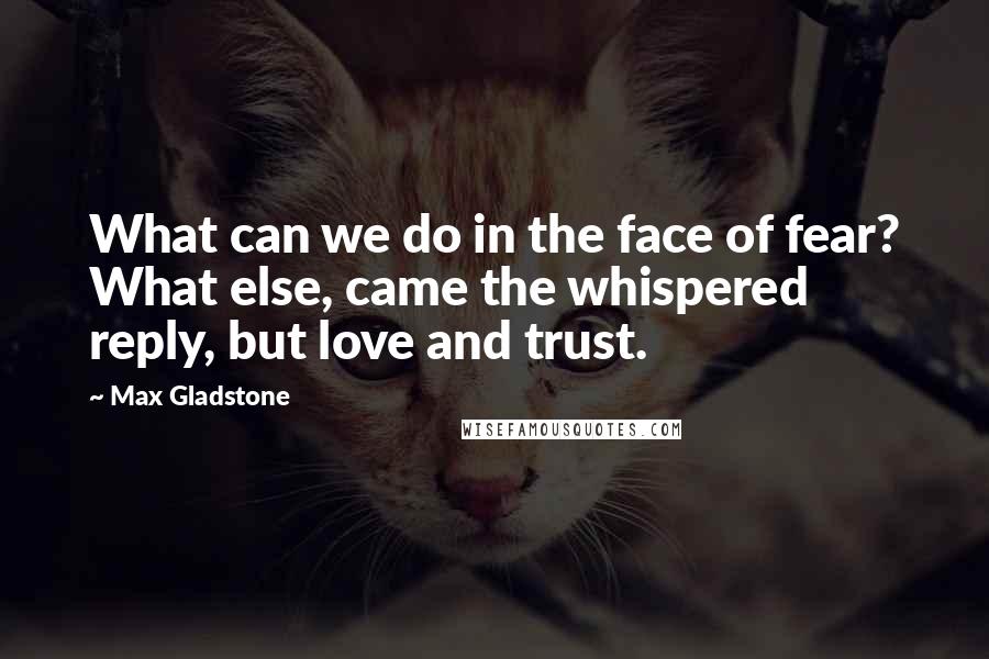 Max Gladstone Quotes: What can we do in the face of fear? What else, came the whispered reply, but love and trust.