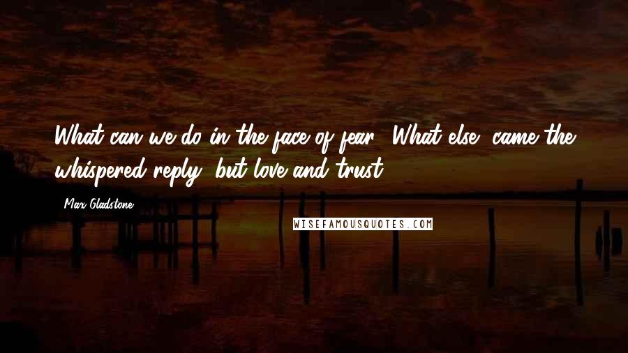 Max Gladstone Quotes: What can we do in the face of fear? What else, came the whispered reply, but love and trust.