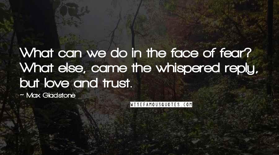 Max Gladstone Quotes: What can we do in the face of fear? What else, came the whispered reply, but love and trust.