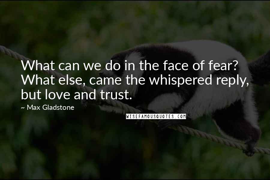 Max Gladstone Quotes: What can we do in the face of fear? What else, came the whispered reply, but love and trust.