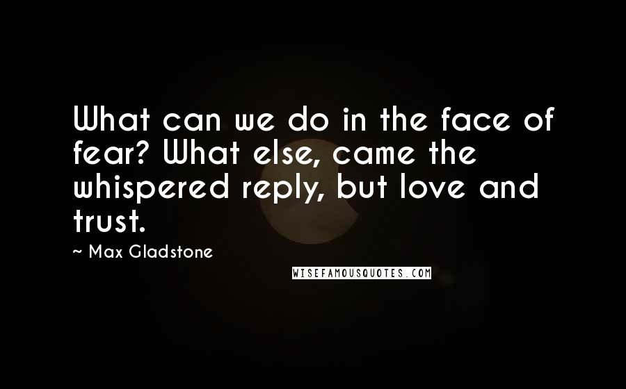 Max Gladstone Quotes: What can we do in the face of fear? What else, came the whispered reply, but love and trust.