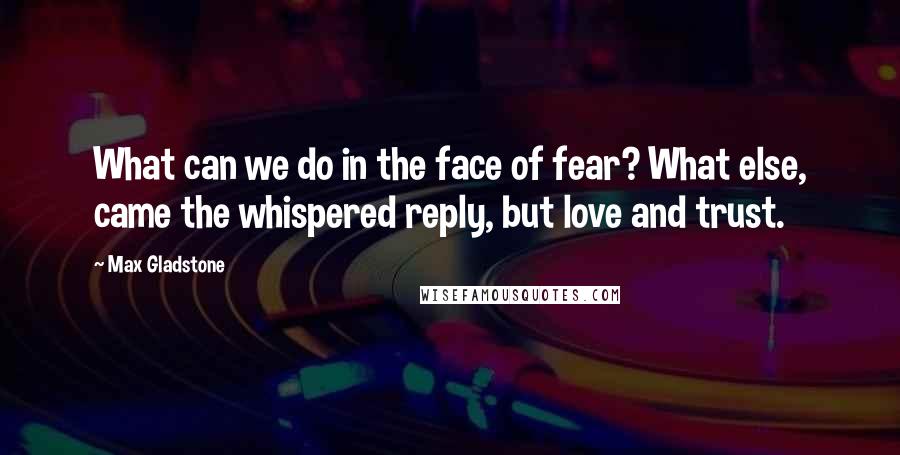 Max Gladstone Quotes: What can we do in the face of fear? What else, came the whispered reply, but love and trust.