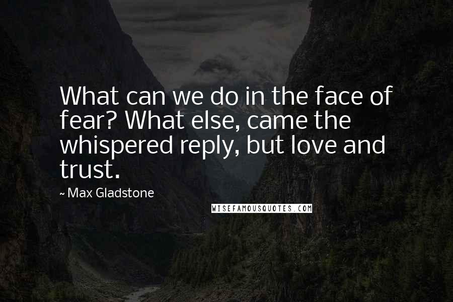 Max Gladstone Quotes: What can we do in the face of fear? What else, came the whispered reply, but love and trust.