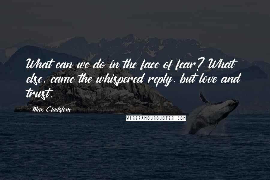 Max Gladstone Quotes: What can we do in the face of fear? What else, came the whispered reply, but love and trust.