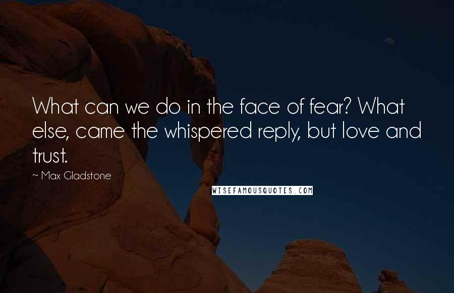 Max Gladstone Quotes: What can we do in the face of fear? What else, came the whispered reply, but love and trust.