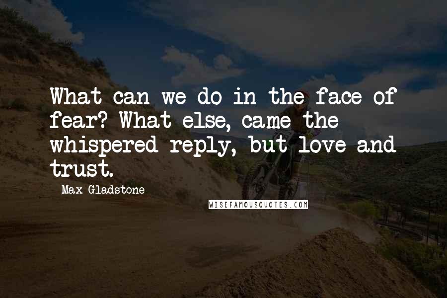 Max Gladstone Quotes: What can we do in the face of fear? What else, came the whispered reply, but love and trust.