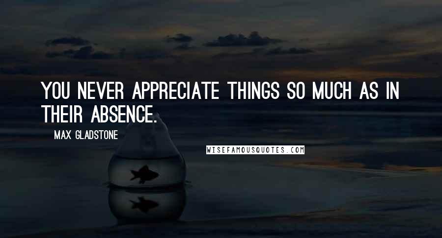 Max Gladstone Quotes: You never appreciate things so much as in their absence.