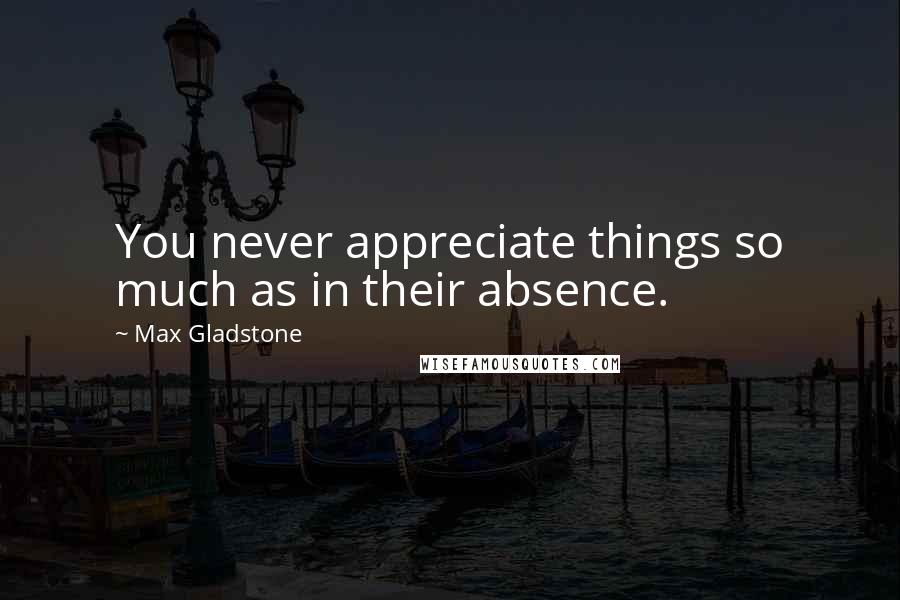 Max Gladstone Quotes: You never appreciate things so much as in their absence.