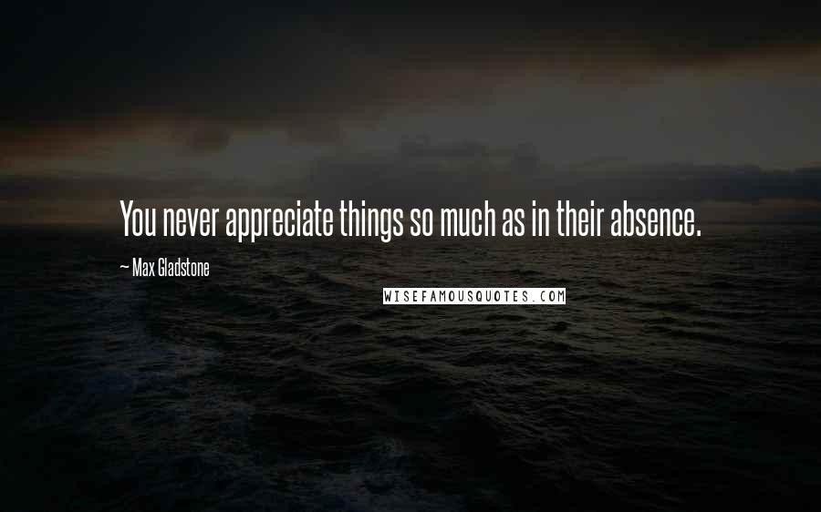 Max Gladstone Quotes: You never appreciate things so much as in their absence.