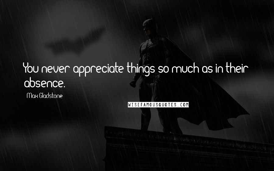 Max Gladstone Quotes: You never appreciate things so much as in their absence.