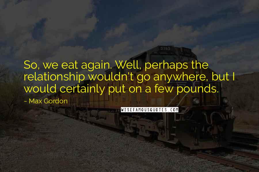 Max Gordon Quotes: So, we eat again. Well, perhaps the relationship wouldn't go anywhere, but I would certainly put on a few pounds.