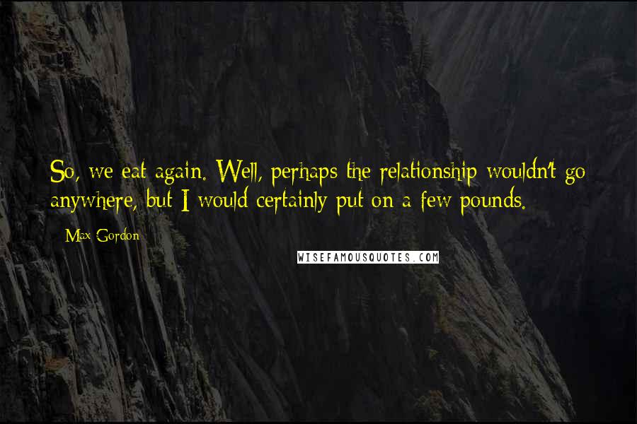 Max Gordon Quotes: So, we eat again. Well, perhaps the relationship wouldn't go anywhere, but I would certainly put on a few pounds.
