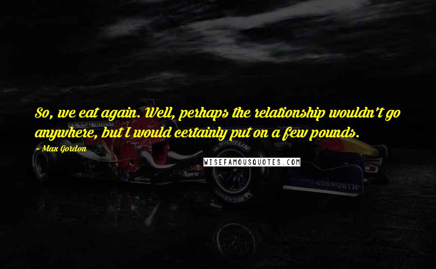 Max Gordon Quotes: So, we eat again. Well, perhaps the relationship wouldn't go anywhere, but I would certainly put on a few pounds.