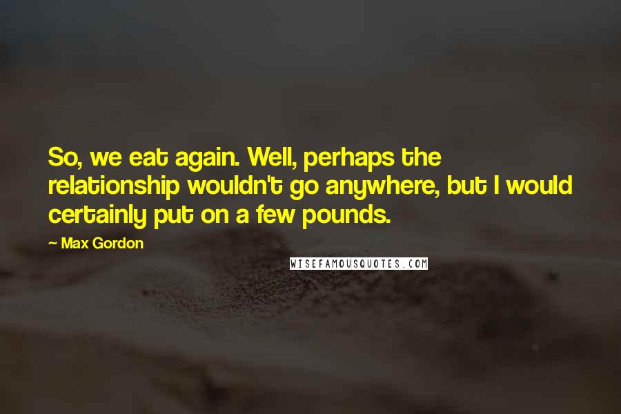 Max Gordon Quotes: So, we eat again. Well, perhaps the relationship wouldn't go anywhere, but I would certainly put on a few pounds.