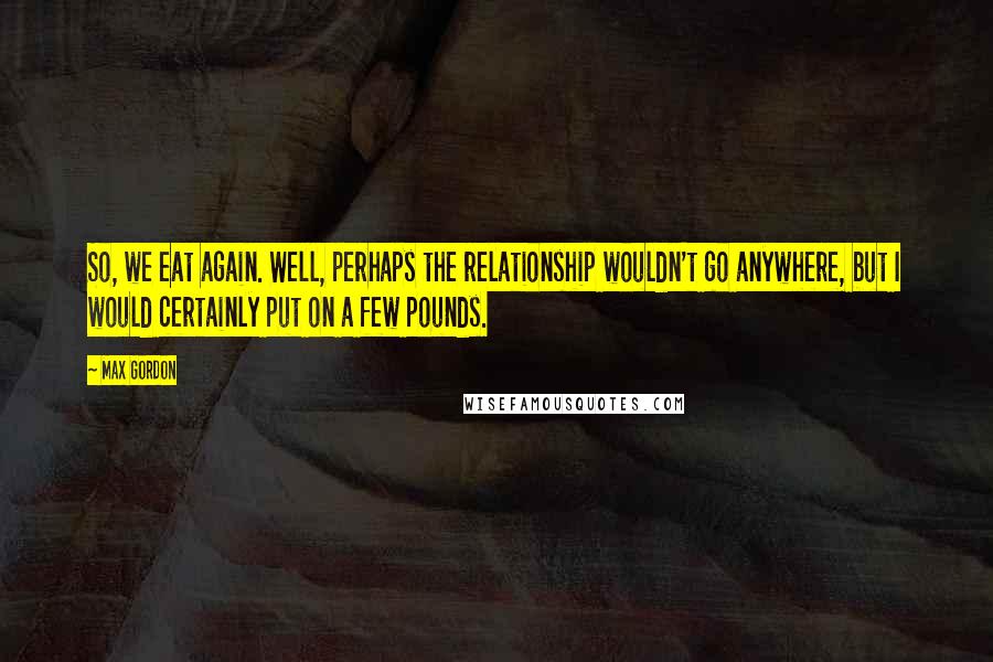 Max Gordon Quotes: So, we eat again. Well, perhaps the relationship wouldn't go anywhere, but I would certainly put on a few pounds.