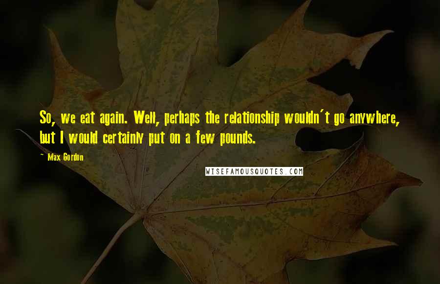 Max Gordon Quotes: So, we eat again. Well, perhaps the relationship wouldn't go anywhere, but I would certainly put on a few pounds.