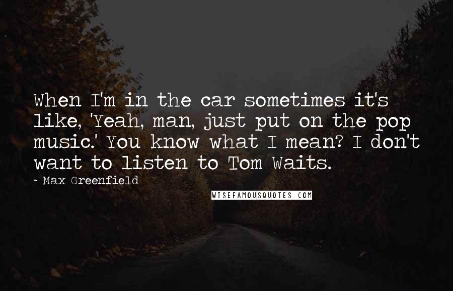 Max Greenfield Quotes: When I'm in the car sometimes it's like, 'Yeah, man, just put on the pop music.' You know what I mean? I don't want to listen to Tom Waits.