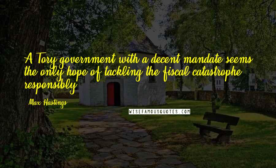 Max Hastings Quotes: A Tory government with a decent mandate seems the only hope of tackling the fiscal catastrophe responsibly.