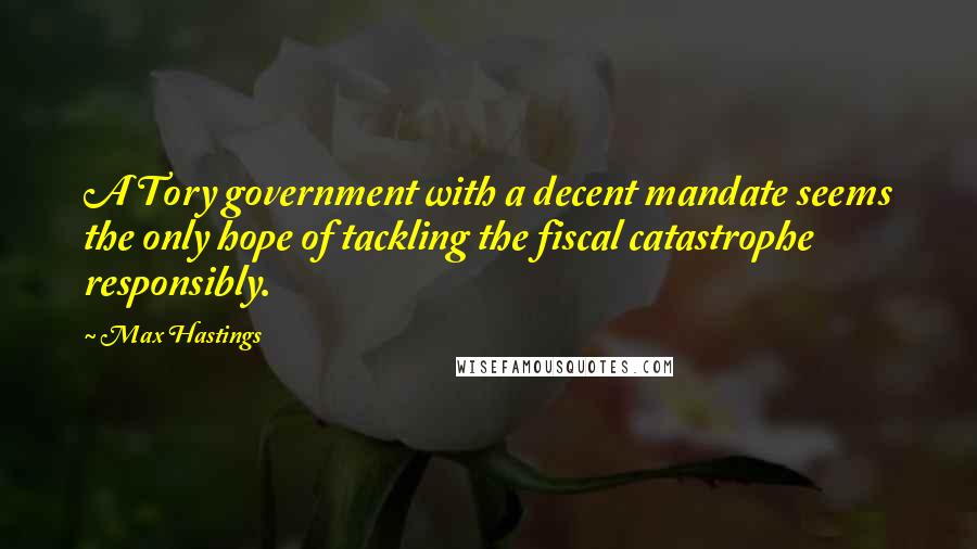 Max Hastings Quotes: A Tory government with a decent mandate seems the only hope of tackling the fiscal catastrophe responsibly.