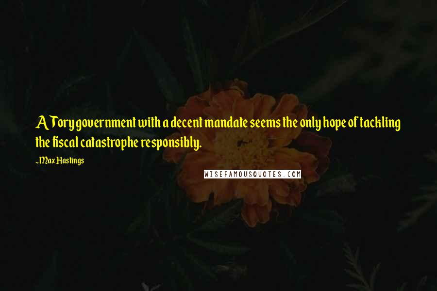 Max Hastings Quotes: A Tory government with a decent mandate seems the only hope of tackling the fiscal catastrophe responsibly.