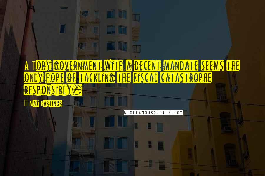 Max Hastings Quotes: A Tory government with a decent mandate seems the only hope of tackling the fiscal catastrophe responsibly.